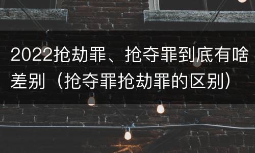 2022抢劫罪、抢夺罪到底有啥差别（抢夺罪抢劫罪的区别）