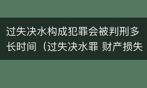 过失决水构成犯罪会被判刑多长时间（过失决水罪 财产损失标准）