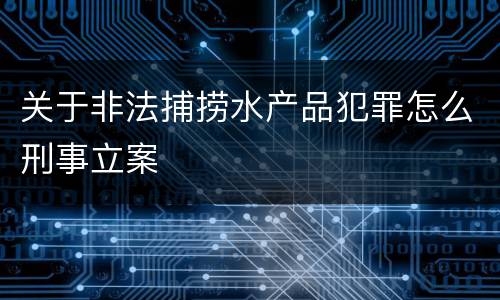 关于非法捕捞水产品犯罪怎么刑事立案