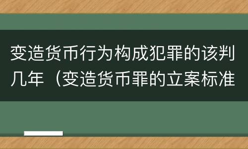 变造货币行为构成犯罪的该判几年（变造货币罪的立案标准）