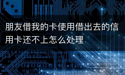 朋友借我的卡使用借出去的信用卡还不上怎么处理