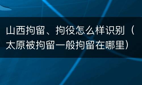 山西拘留、拘役怎么样识别（太原被拘留一般拘留在哪里）