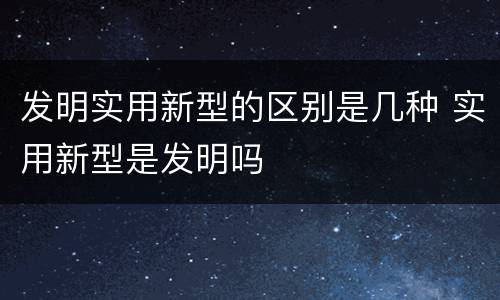 发明实用新型的区别是几种 实用新型是发明吗