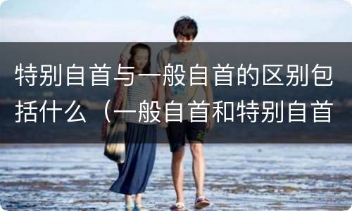 特别自首与一般自首的区别包括什么（一般自首和特别自首的区别）