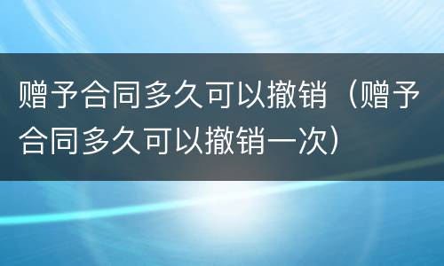 赠予合同多久可以撤销（赠予合同多久可以撤销一次）