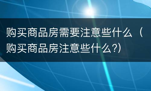 购买商品房需要注意些什么（购买商品房注意些什么?）