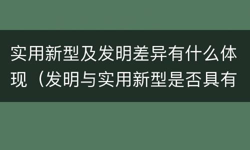 实用新型及发明差异有什么体现（发明与实用新型是否具有实用性）