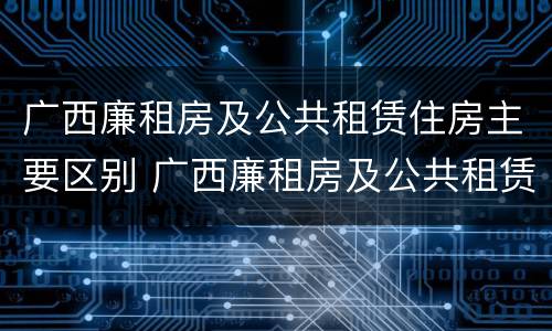 广西廉租房及公共租赁住房主要区别 广西廉租房及公共租赁住房主要区别在哪