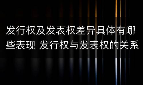 发行权及发表权差异具体有哪些表现 发行权与发表权的关系