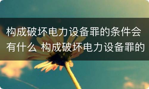 构成破坏电力设备罪的条件会有什么 构成破坏电力设备罪的条件会有什么影响