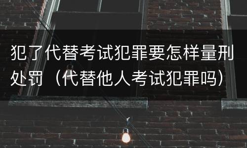 犯了代替考试犯罪要怎样量刑处罚（代替他人考试犯罪吗）