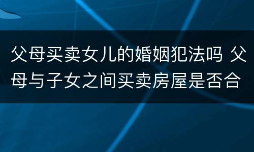 父母买卖女儿的婚姻犯法吗 父母与子女之间买卖房屋是否合法