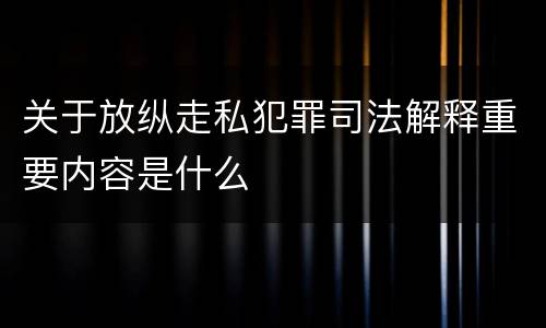 关于放纵走私犯罪司法解释重要内容是什么