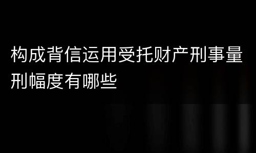 构成背信运用受托财产刑事量刑幅度有哪些