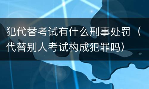 犯代替考试有什么刑事处罚（代替别人考试构成犯罪吗）