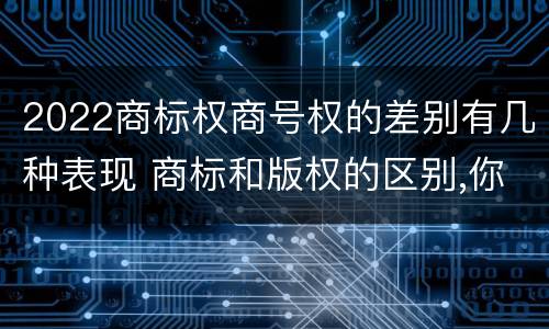 2022商标权商号权的差别有几种表现 商标和版权的区别,你知道多少?