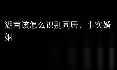 湖南该怎么识别同居、事实婚姻