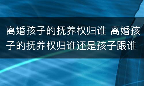 离婚孩子的抚养权归谁 离婚孩子的抚养权归谁还是孩子跟谁生活重要?