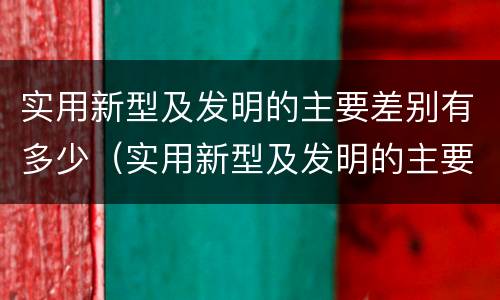 实用新型及发明的主要差别有多少（实用新型及发明的主要差别有多少种类）