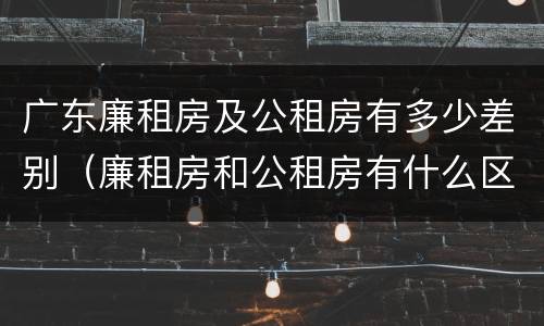 广东廉租房及公租房有多少差别（廉租房和公租房有什么区别广州）