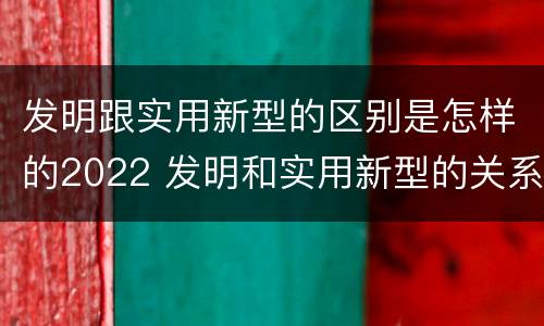 发明跟实用新型的区别是怎样的2022 发明和实用新型的关系