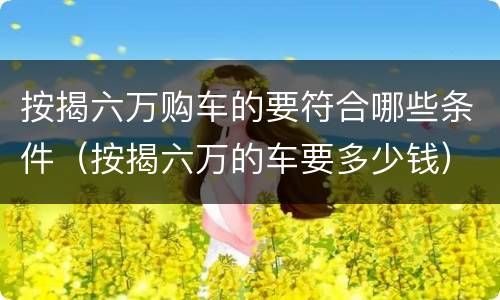按揭六万购车的要符合哪些条件（按揭六万的车要多少钱）
