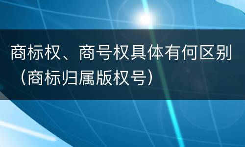 商标权、商号权具体有何区别（商标归属版权号）
