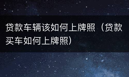 贷款车辆该如何上牌照（贷款买车如何上牌照）