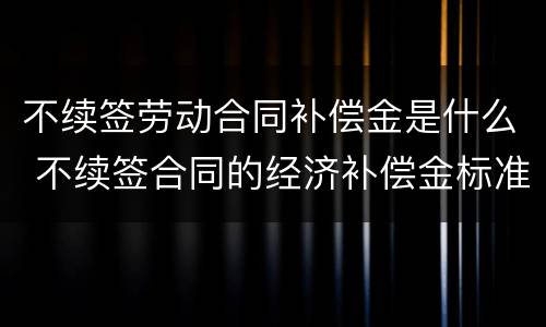 不续签劳动合同补偿金是什么 不续签合同的经济补偿金标准