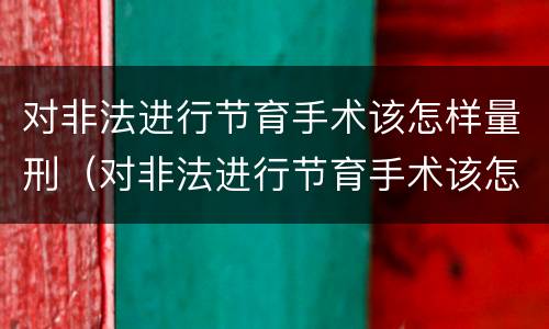 对非法进行节育手术该怎样量刑（对非法进行节育手术该怎样量刑呢）