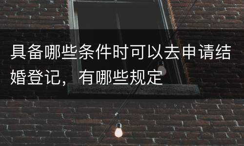 具备哪些条件时可以去申请结婚登记，有哪些规定