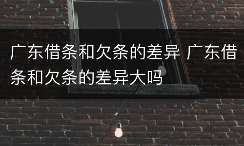 广东借条和欠条的差异 广东借条和欠条的差异大吗
