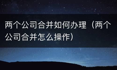 两个公司合并如何办理（两个公司合并怎么操作）