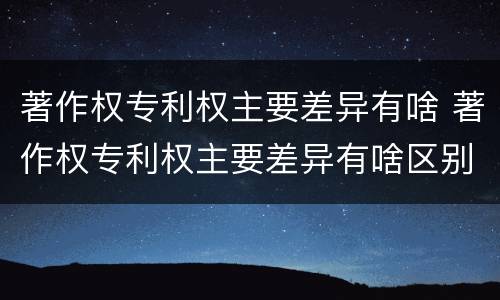 著作权专利权主要差异有啥 著作权专利权主要差异有啥区别