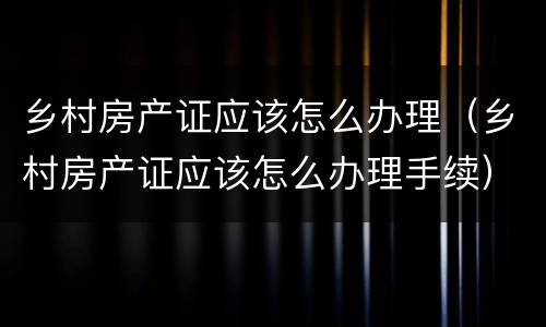 乡村房产证应该怎么办理（乡村房产证应该怎么办理手续）