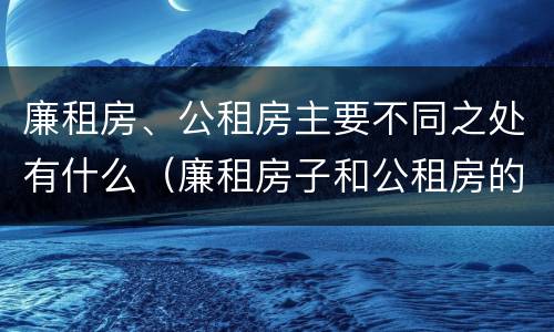 廉租房、公租房主要不同之处有什么（廉租房子和公租房的区别）