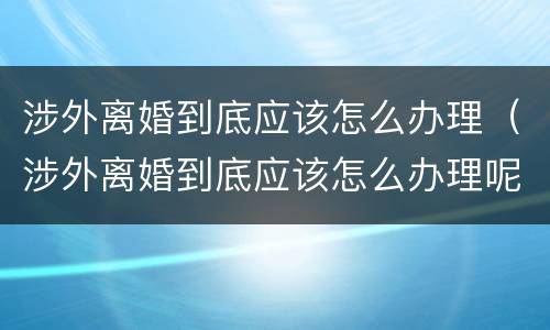 涉外离婚到底应该怎么办理（涉外离婚到底应该怎么办理呢）