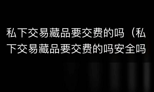 私下交易藏品要交费的吗（私下交易藏品要交费的吗安全吗）