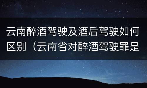 云南醉酒驾驶及酒后驾驶如何区别（云南省对醉酒驾驶罪是否有新的量刑标准）