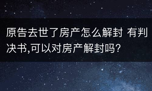 原告去世了房产怎么解封 有判决书,可以对房产解封吗?