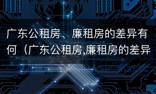 广东公租房、廉租房的差异有何（广东公租房,廉租房的差异有何影响）