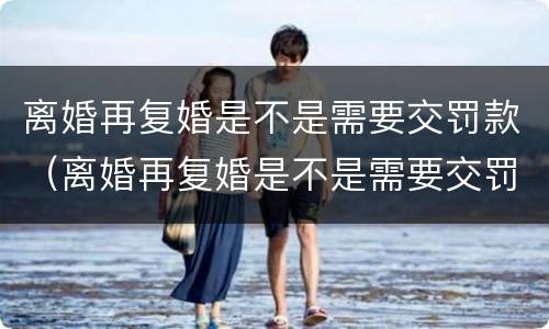 离婚再复婚是不是需要交罚款（离婚再复婚是不是需要交罚款了）