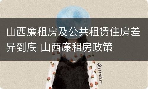 山西廉租房及公共租赁住房差异到底 山西廉租房政策