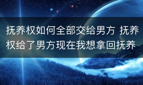 抚养权如何全部交给男方 抚养权给了男方现在我想拿回抚养权