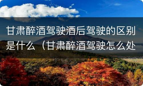 甘肃醉酒驾驶酒后驾驶的区别是什么（甘肃醉酒驾驶怎么处罚）