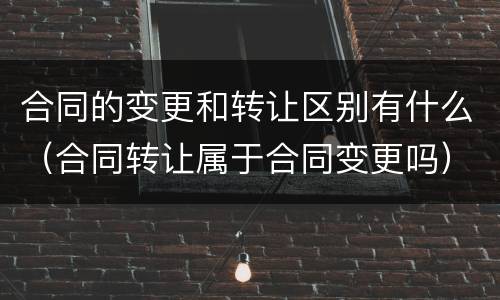合同的变更和转让区别有什么（合同转让属于合同变更吗）