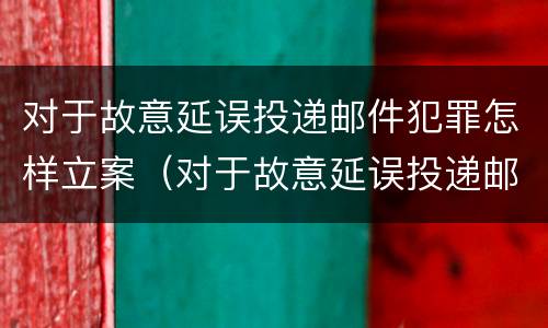 对于故意延误投递邮件犯罪怎样立案（对于故意延误投递邮件犯罪怎样立案起诉）