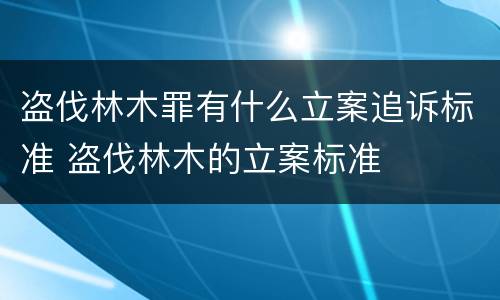 盗伐林木罪有什么立案追诉标准 盗伐林木的立案标准