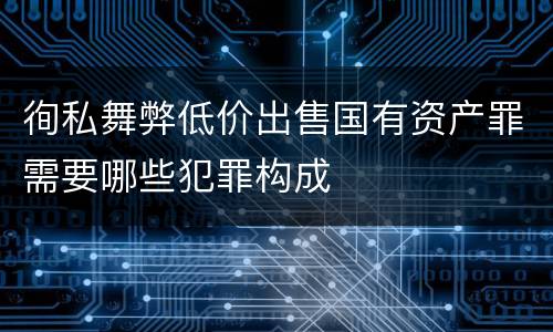 徇私舞弊低价出售国有资产罪需要哪些犯罪构成