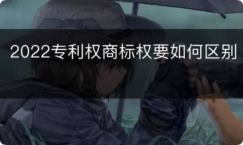 2022专利权商标权要如何区别